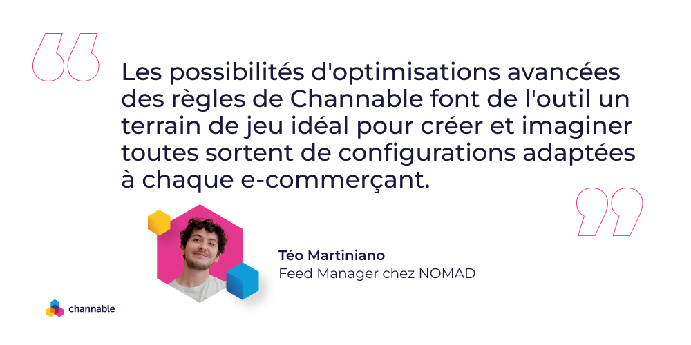 Téo Martiniano quote: Les possibilités d'optimisations avancées des règles de Channable font de l'outil un terrain de jeu idéal pour créer et imaginer toutes sortent de configurations adaptées à chaque e-commerçant
